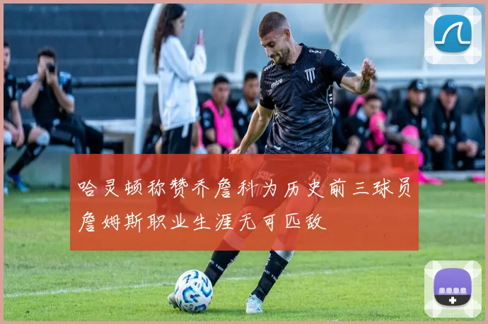 哈灵顿称赞乔詹科为历史前三球员詹姆斯职业生涯无可匹敌