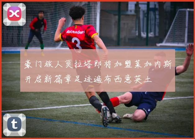 豪门旅人莫拉塔即将加盟莱加内斯开启新篇章足迹遍布西意英土