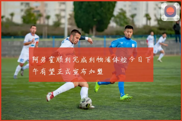 阿劳霍顺利完成利物浦体检今日下午有望正式宣布加盟